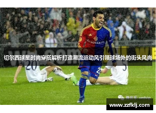 切尔西球星时尚穿搭解析打造潮流运动风引领球场外的街头风尚