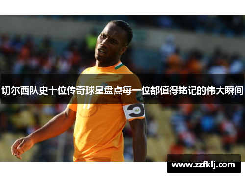 切尔西队史十位传奇球星盘点每一位都值得铭记的伟大瞬间