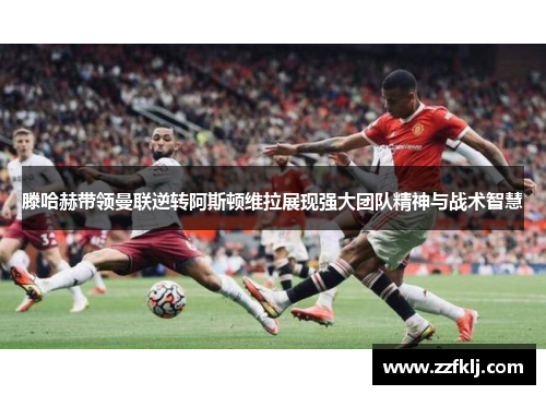滕哈赫带领曼联逆转阿斯顿维拉展现强大团队精神与战术智慧