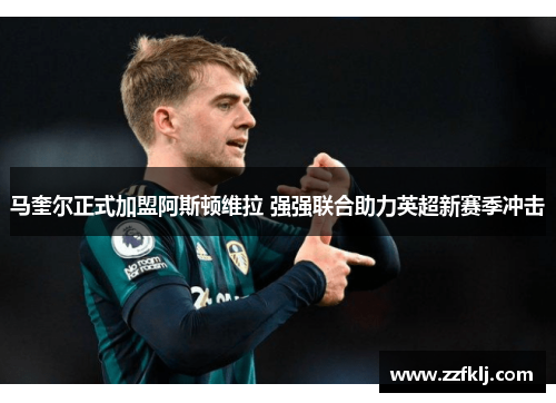 马奎尔正式加盟阿斯顿维拉 强强联合助力英超新赛季冲击