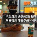 汽车配件选购指南 新手判断配件质量的核心要点