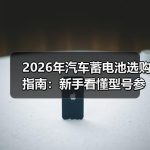2026年汽车蓄电池选购指南：新手看懂型号参数与更换周期