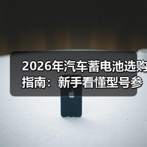 2026年汽车蓄电池选购指南：新手看懂型号参数与更换周期